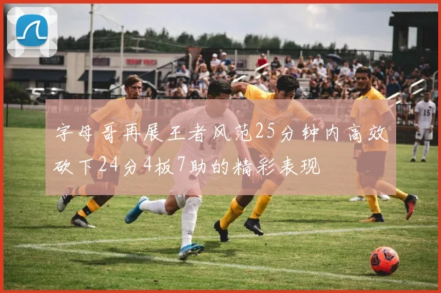 字母哥再展王者风范25分钟内高效砍下24分4板7助的精彩表现