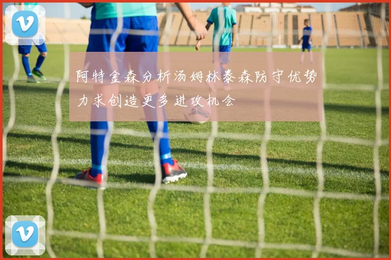 阿特金森分析汤姆林泰森防守优势力求创造更多进攻机会