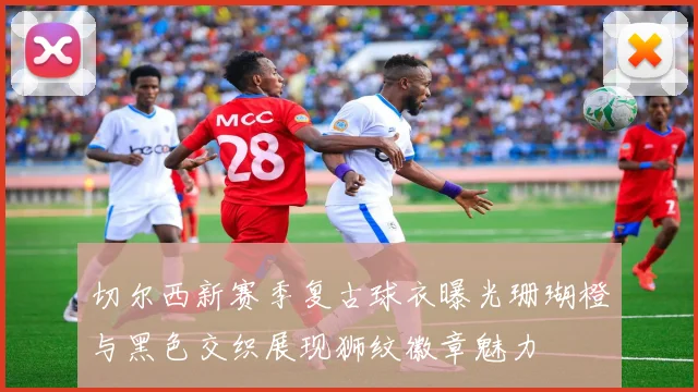 切尔西新赛季复古球衣曝光珊瑚橙与黑色交织展现狮纹徽章魅力