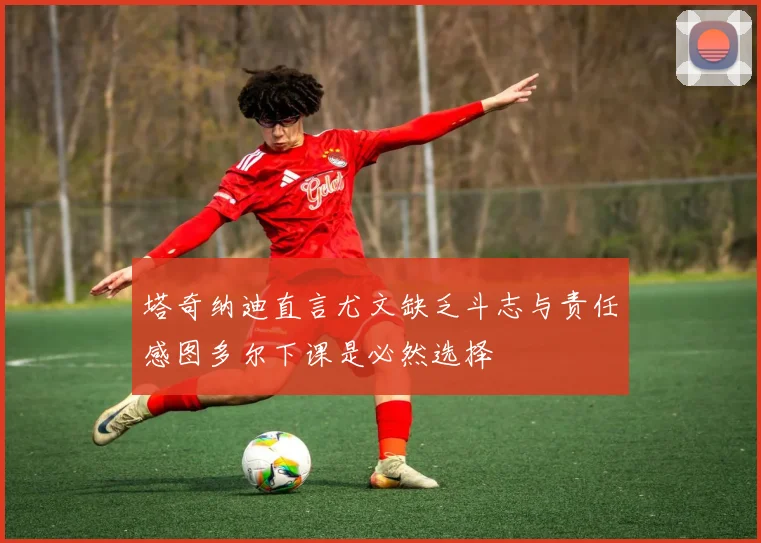 塔奇纳迪直言尤文缺乏斗志与责任感图多尔下课是必然选择