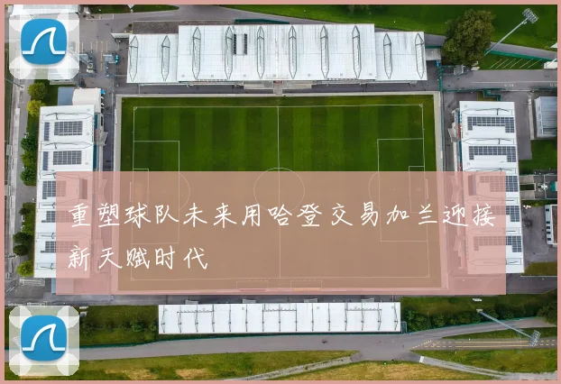 重塑球队未来用哈登交易加兰迎接新天赋时代