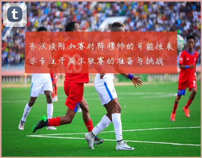齐沃谈附加赛对阵穆帅的可能性表示专注于周末联赛的准备与挑战