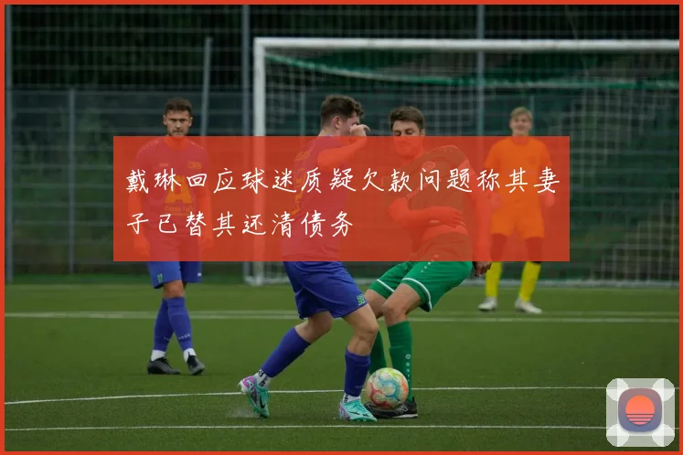戴琳回应球迷质疑欠款问题称其妻子已替其还清债务