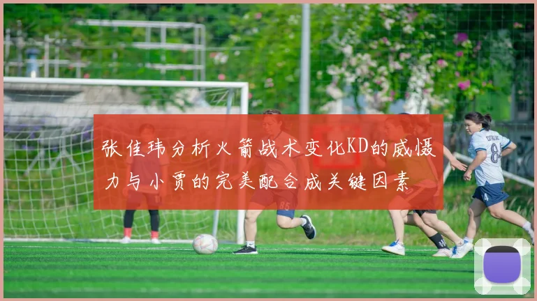 张佳玮分析火箭战术变化KD的威慑力与小贾的完美配合成关键因素