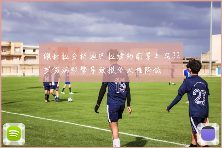佩杜拉分析迪巴拉续约前景年满32岁伤病频繁导致报价大幅降低