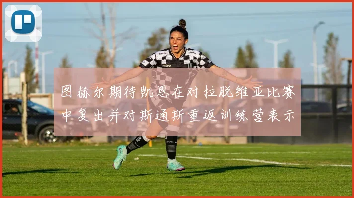 图赫尔期待凯恩在对拉脱维亚比赛中复出并对斯通斯重返训练营表示欣喜