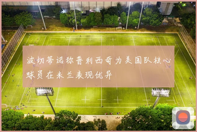 波切蒂诺称普利西奇为美国队核心球员在米兰表现优异