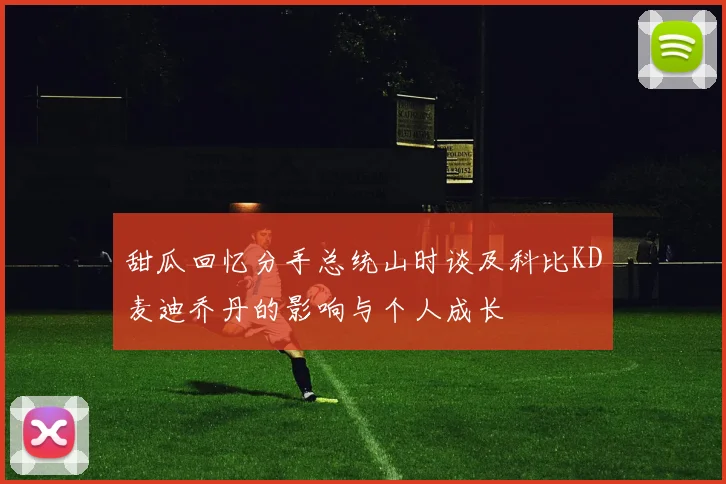 甜瓜回忆分手总统山时谈及科比KD麦迪乔丹的影响与个人成长