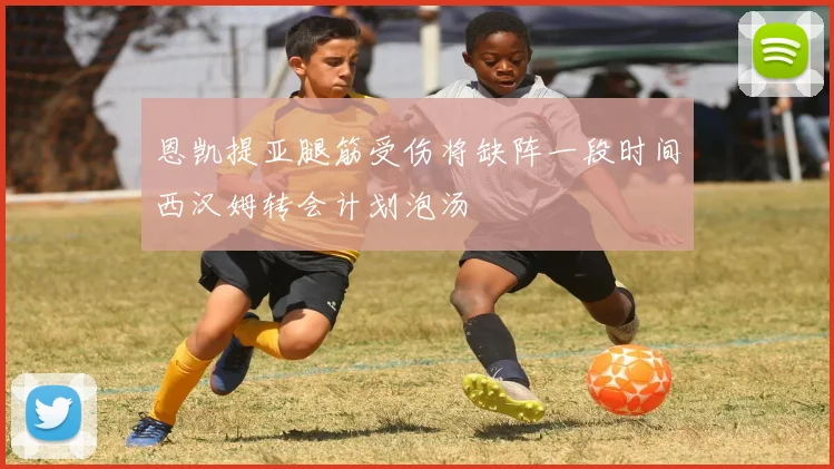 恩凯提亚腿筋受伤将缺阵一段时间西汉姆转会计划泡汤