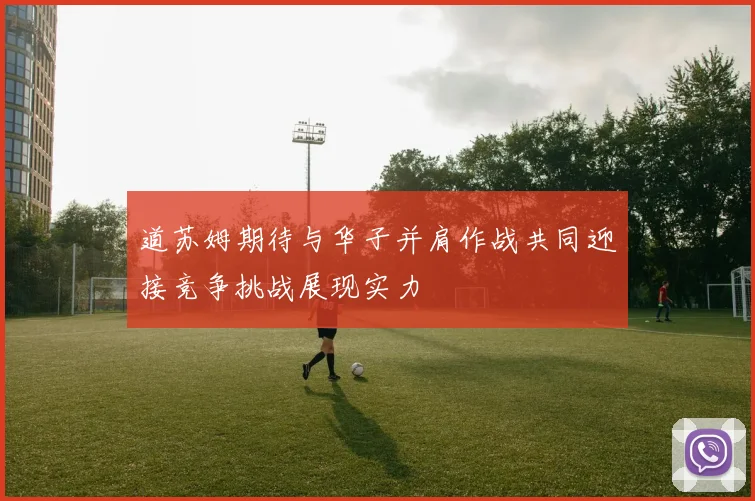 道苏姆期待与华子并肩作战共同迎接竞争挑战展现实力