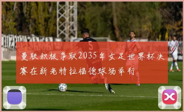曼联积极争取2035年女足世界杯决赛在新老特拉福德球场举行