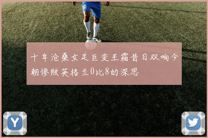 十年沧桑女足巨变王霜昔日双响今朝惨败英格兰0比8的深思