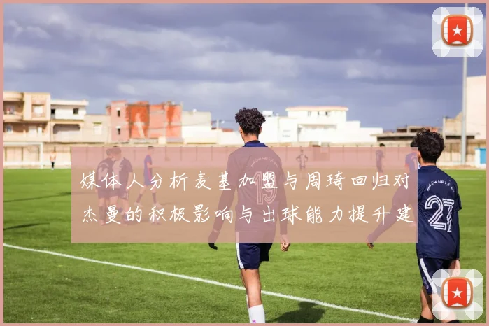 媒体人分析麦基加盟与周琦回归对杰曼的积极影响与出球能力提升建议