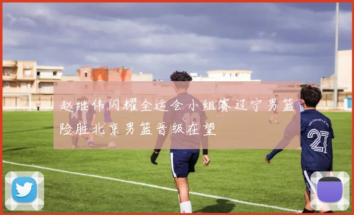 赵继伟闪耀全运会小组赛辽宁男篮险胜北京男篮晋级在望