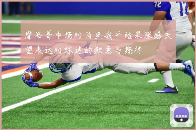 摩洛哥中场对马里战平结果深感失望表达对球迷的歉意与期待