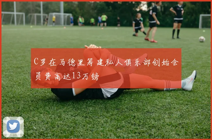 C罗在马德里筹建私人俱乐部创始会员费高达13万镑