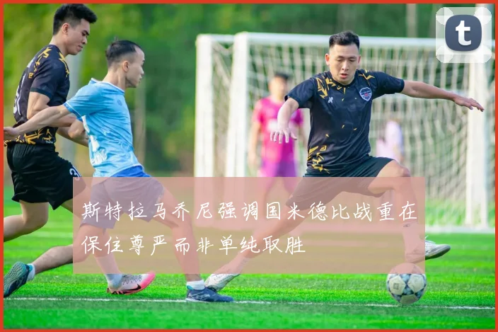 斯特拉马乔尼强调国米德比战重在保住尊严而非单纯取胜