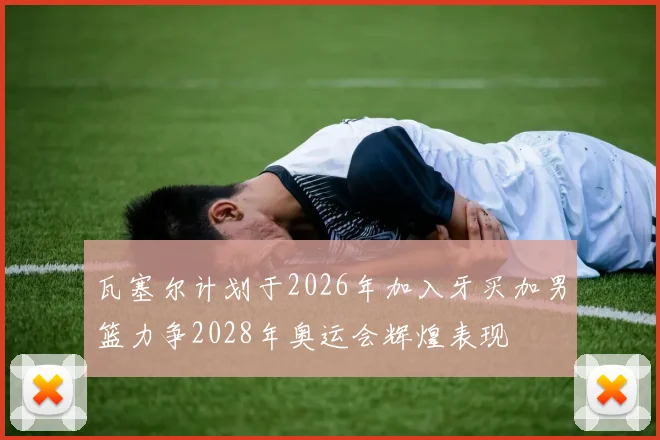 瓦塞尔计划于2026年加入牙买加男篮力争2028年奥运会辉煌表现