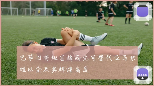巴萨旧将坦言梅西无可替代亚马尔难以企及其辉煌高度