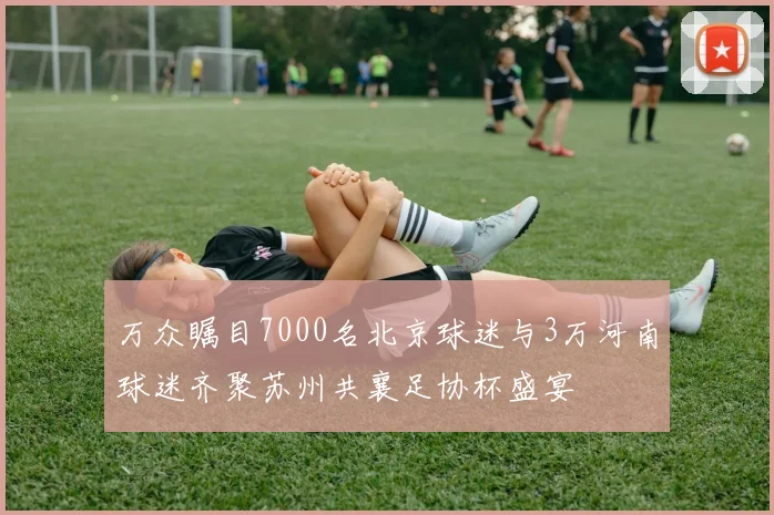 万众瞩目7000名北京球迷与3万河南球迷齐聚苏州共襄足协杯盛宴