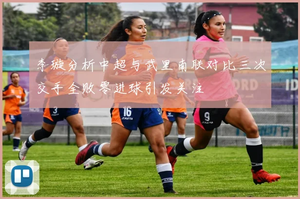 李璇分析中超与武里南联对比三次交手全败零进球引发关注