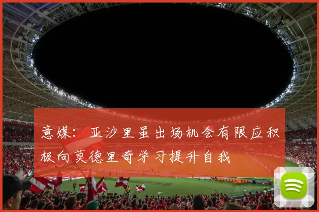 意媒：亚沙里虽出场机会有限应积极向莫德里奇学习提升自我