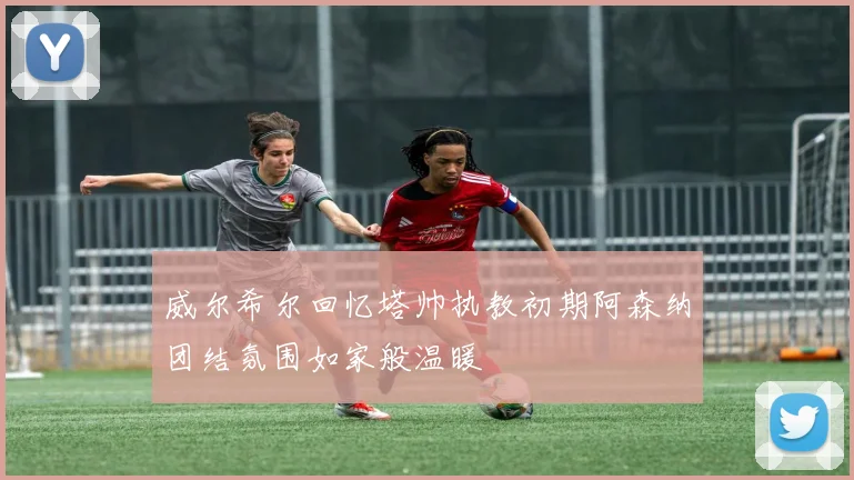 威尔希尔回忆塔帅执教初期阿森纳团结氛围如家般温暖