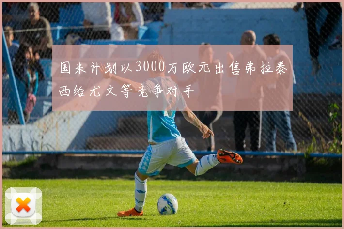 国米计划以3000万欧元出售弗拉泰西给尤文等竞争对手