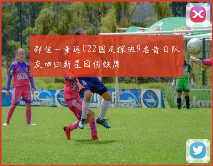 邵佳一重返U22国足探班9名昔日队友回归新星因伤缺席