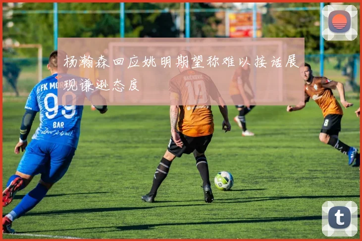 杨瀚森回应姚明期望称难以接话展现谦逊态度