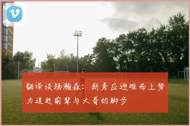 翻译谈杨瀚森：新秀应迎难而上努力追赶前辈与大哥的脚步