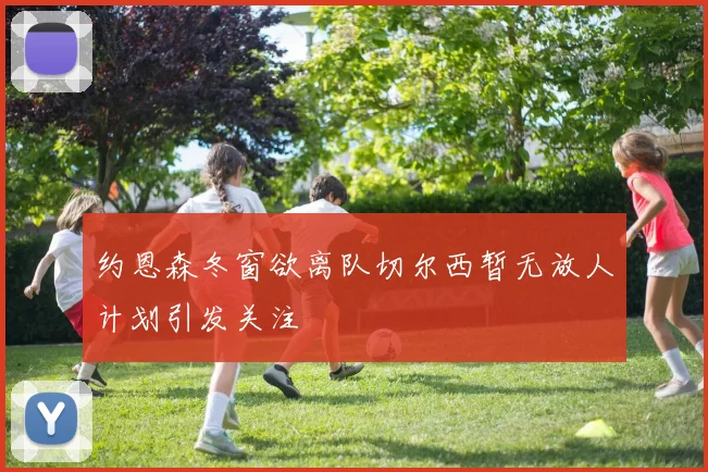 约恩森冬窗欲离队切尔西暂无放人计划引发关注