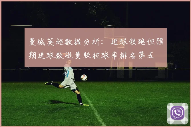 曼城英超数据分析：进球领跑但预期进球数逊曼联控球率排名第五