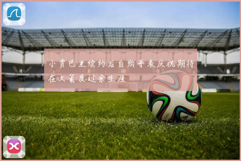 小贾巴里续约后自购手表庆祝期待在火箭度过余生涯