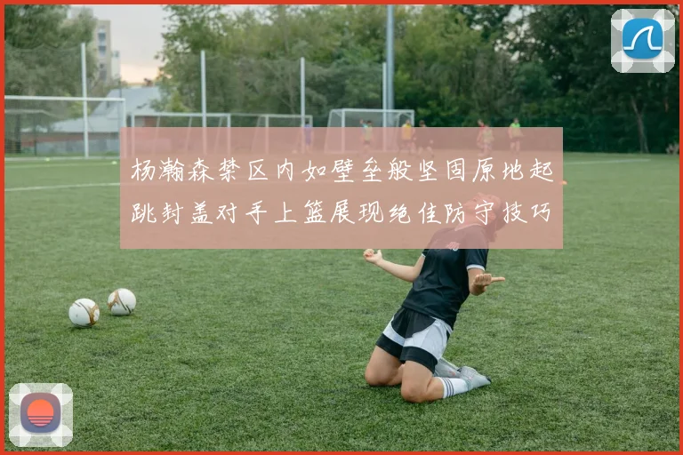 杨瀚森禁区内如壁垒般坚固原地起跳封盖对手上篮展现绝佳防守技巧