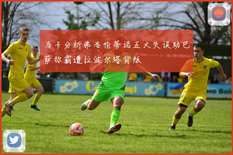 马卡分析弗洛伦蒂诺五大失误助巴萨称霸遭拉波尔塔背叛