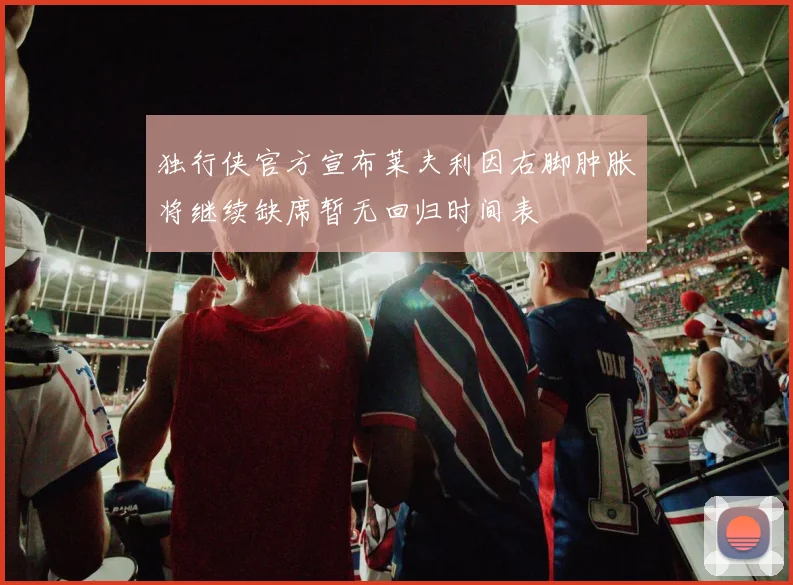 独行侠官方宣布莱夫利因右脚肿胀将继续缺席暂无回归时间表