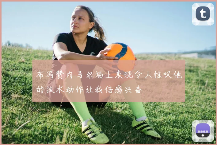 布冯赞内马尔场上表现令人惊叹他的技术动作让我倍感兴奋